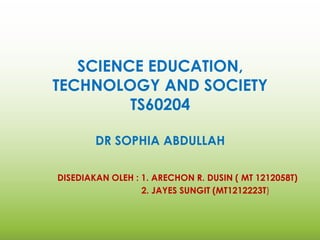 SCIENCE EDUCATION,
TECHNOLOGY AND SOCIETY
TS60204
DR SOPHIA ABDULLAH
DISEDIAKAN OLEH : 1. ARECHON R. DUSIN ( MT 1212058T)
2. JAYES SUNGIT (MT1212223T)
 