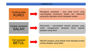i. KAEDAH 3C
Conteng kata
KUNCI
Cantas Jawapan
SALAH
Cari jawapan
BETUL
Menggaris perkataan / ayat (kata kunci) yang
menunjukkan kemahuan soalan dan maklumat
yang perlu diproses untuk menjawab soalan.
Mencantas / memangkah senarai jawapan yang
boleh mengelirukan daripada fokus kepada
jawapan yang betul.
Memilih jawapan yang terbaik hasil daripada proses
cantas jawapan yang salah.
 