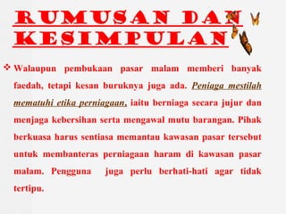 RUMUSAN DAN
KESIMPULAN
? Walaupun pembukaan pasar malam memberi banyak
faedah, tetapi kesan buruknya juga ada. Peniaga mestilah
mematuhi etika perniagaan, iaitu berniaga secara jujur dan
menjaga kebersihan serta mengawal mutu barangan. Pihak
berkuasa harus sentiasa memantau kawasan pasar tersebut
untuk membanteras perniagaan haram di kawasan pasar
malam. Pengguna juga perlu berhati-hati agar tidak
tertipu.
 