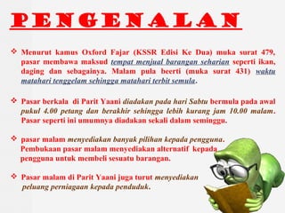 PENGENALAN
? Menurut kamus Oxford Fajar (KSSR Edisi Ke Dua) muka surat 479,
pasar membawa maksud tempat menjual barangan seharian seperti ikan,
daging dan sebagainya. Malam pula beerti (muka surat 431) waktu
matahari tenggelam sehingga matahari terbit semula.
? Pasar berkala di Parit Yaani diadakan pada hari Sabtu bermula pada awal
pukul 4.00 petang dan berakhir sehingga lebih kurang jam 10.00 malam.
Pasar seperti ini umumnya diadakan sekali dalam seminggu.
? pasar malam menyediakan banyak pilihan kepada pengguna.
Pembukaan pasar malam menyediakan alternatif kepada
pengguna untuk membeli sesuatu barangan.
? Pasar malam di Parit Yaani juga turut menyediakan
peluang perniagaan kepada penduduk.
 