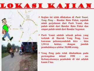 LOKASI KAJIAN
? Kajian ini telah dilakukan di Parit Yaani,
Yong Peng C Bandar Batu Pahat, sepuluh
minit perjalanan dari Parit Yaani, dua
puluh minit dari Bandar Batu Pahat dan
empat puluh minit dari Bandar Segamat.
? Parit Yaani adalah sebuah pekan yang
terletak di Daerah Yong Peng. Luas
kawasan pekannyaadalah kira C kira
1,911.6 hektar, dengan jumlah
penduduknya sekitar 30,000 orang.
? Yong Peng pula telah ditubuhkan pada
pertengahan dekad 1950 C an.
Kebanyakannya penduduk di sini adalah
kaum Cina.
 