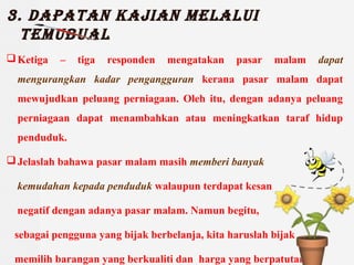 3. Dapatan kajian melalui
temuBual
?Ketiga C tiga responden mengatakan pasar malam dapat
mengurangkan kadar pengangguran kerana pasar malam dapat
mewujudkan peluang perniagaan. Oleh itu, dengan adanya peluang
perniagaan dapat menambahkan atau meningkatkan taraf hidup
penduduk.
?Jelaslah bahawa pasar malam masih memberi banyak
kemudahan kepada penduduk walaupun terdapat kesan
negatif dengan adanya pasar malam. Namun begitu,
sebagai pengguna yang bijak berbelanja, kita haruslah bijak
memilih barangan yang berkualiti dan harga yang berpatutan.
 