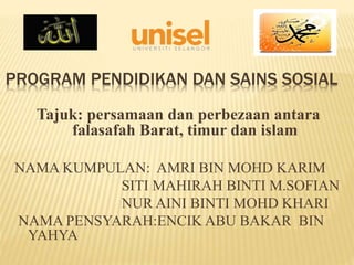 PROGRAM PENDIDIKAN DAN SAINS SOSIAL
Tajuk: persamaan dan perbezaan antara
falasafah Barat, timur dan islam
NAMA KUMPULAN: AMRI BIN MOHD KARIM
SITI MAHIRAH BINTI M.SOFIAN
NUR AINI BINTI MOHD KHARI
NAMA PENSYARAH:ENCIK ABU BAKAR BIN
YAHYA
 