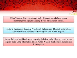 Falsafah yang dipegang atau dirujuk oleh guru prasekolah mampu
          mempengaruhi keputusan yang dibuat untuk kanak-kanak.


 Justeru, Kurikulum Standard Prasekolah Kebangsaan dibentuk berteraskan
        kepada Falsafah Pendidikan Kebangsaan dan Rukun Negara.


Kesan daripada hasil kurikulum yang digubal akan melahirkan generasi negara
seperti mana yang dihasratkan dalam Rukun Negara dan Falsafah Pendidikan
                               Kebangsaan.
 