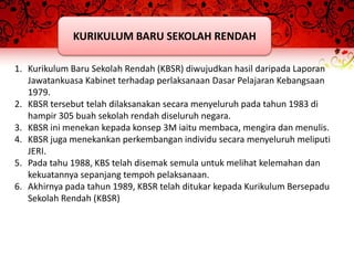 KURIKULUM BARU SEKOLAH RENDAH

1. Kurikulum Baru Sekolah Rendah (KBSR) diwujudkan hasil daripada Laporan
   Jawatankuasa Kabinet terhadap perlaksanaan Dasar Pelajaran Kebangsaan
   1979.
2. KBSR tersebut telah dilaksanakan secara menyeluruh pada tahun 1983 di
   hampir 305 buah sekolah rendah diseluruh negara.
3. KBSR ini menekan kepada konsep 3M iaitu membaca, mengira dan menulis.
4. KBSR juga menekankan perkembangan individu secara menyeluruh meliputi
   JERI.
5. Pada tahu 1988, KBS telah disemak semula untuk melihat kelemahan dan
   kekuatannya sepanjang tempoh pelaksanaan.
6. Akhirnya pada tahun 1989, KBSR telah ditukar kepada Kurikulum Bersepadu
   Sekolah Rendah (KBSR)
 