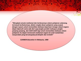 “Mengkaji semula matlamat dan berkesannya sistem pelajaran sekarang,
termasuk kurikulumnya, dalam rangka dasar palajaran yang wujud,
dengan tujuan untuk memastikan bahawa keperluan tenaga rakyat negara
dapat dipenuhi sama ada dari segi jangka pendek mahupun jangka
panjang panjang, dan lebih-lebih lagi untuk memastikan bahawa sistem
pelajaran itu dapat memenuhi matlamat negara ke arah melahirkan
masyarakat yang bersatupadu,berdisiplin dan terlatih”

         SUMBER:Education In Malaysia, 1980
 