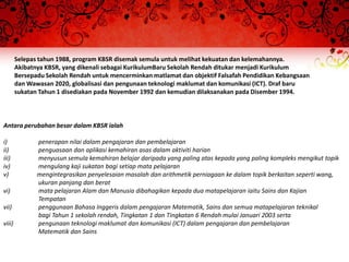 Selepas tahun 1988, program KBSR disemak semula untuk melihat kekuatan dan kelemahannya.
        Akibatnya KBSR, yang dikenali sebagai KurikulumBaru Sekolah Rendah ditukar menjadi Kurikulum
        Bersepadu Sekolah Rendah untuk mencerminkan matlamat dan objektif Falsafah Pendidikan Kebangsaan
        dan Wawasan 2020, globalisasi dan pengunaan teknologi maklumat dan komunikasi (ICT). Draf baru
        sukatan Tahun 1 disediakan pada November 1992 dan kemudian dilaksanakan pada Disember 1994.



Antara perubahan besar dalam KBSR ialah

i)             penerapan nilai dalam pengajaran dan pembelajaran
ii)            penguasaan dan aplikasi kemahiran asas dalam aktiviti harian
iii)           menyusun semula kemahiran belajar daripada yang paling atas kepada yang paling kompleks mengikut topik
iv)            mengulang kaji sukatan bagi setiap mata pelajaran
v)             mengintegrasikan penyelesaian masalah dan arithmetik perniagaan ke dalam topik berkaitan seperti wang,
               ukuran panjang dan berat
vi)            mata pelajaran Alam dan Manusia dibahagikan kepada dua matapelajaran iaitu Sains dan Kajian
               Tempatan
vii)           penggunaan Bahasa Inggeris dalam pengajaran Matematik, Sains dan semua matapelajaran teknikal
               bagi Tahun 1 sekolah rendah, Tingkatan 1 dan Tingkatan 6 Rendah mulai Januari 2003 serta
viii)          pengunaan teknologi maklumat dan komunikasi (ICT) dalam pengajaran dan pembelajaran
               Matematik dan Sains
 