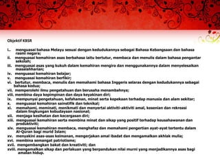 Objektif KBSR

i..   menguasai bahasa Melayu sesuai dengan kedudukannya sebagai Bahasa Kebangsaan dan bahasa
      rasmi negara;
ii. menguasai kemahiran asas berbahasa iaitu bertutur, membaca dan menulis dalam bahasa pengantar
      sekolah;
iii. menguasai asas yang kukuh dalam kemahiran mengira dan menggunakannya dalam menyelesaikan
      masalahharian;
iv. menguasai kemahiran belajar;
v. menguasai kemahiran berfikir;
vi. bertutur, membaca, menulis dan memahami bahasa Inggeris selaras dengan kedudukannya sebagai
     bahasa kedua;
vii. memperolehi ilmu pengetahuan dan berusaha menambahnya;
viii. membina daya kepimpinan dan daya keyakinan diri;
ix. mempunyai pengetahuan, kefahaman, minat serta kepekaan terhadap manusia dan alam sekitar;
x. menguasai kemahiran sainstifik dan teknikal;
xi. memahami, meminati, menikmati dan menyertai aktiviti-aktiviti amal, kesenian dan rekreasi
      dalam lingkungan kebudayaan nasional;
xii. menjaga kesihatan dan kecergasan diri;
xiii. menguasai kemahiran serta membina minat dan sikap yang positif terhadap keusahawanan dan
      produktiviti;
xiv. menguasai kemahiran membaca, menghafaz dan memahami pengertian ayat-ayat tertentu dalam
      Al-Quran bagi murid Islam;
xv. menyakini asas-asas keimanan, mengerjakan amal ibadat dan mengamalkan akhlak mulia;
xvi. membina semangat patriotisme;
xvii. mengembangkan bakat dan kreativiti; dan
xviii. mengamalkan sikap dan perlakuan yang berpandukan nilai murni yang menjadikannya asas bagi
       amalan hidup.
 