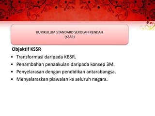 KURIKULUM STANDARD SEKOLAH RENDAH
                          (KSSR)


Objektif KSSR
•   Transformasi daripada KBSR.
•   Penambahan penaakulan daripada konsep 3M.
•   Penyelarasan dengan pendidikan antarabangsa.
•   Menyelaraskan piawaian ke seluruh negara.
 