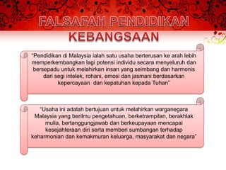 “Pendidikan di Malaysia ialah satu usaha berterusan ke arah lebih
memperkembangkan lagi potensi individu secara menyeluruh dan
 bersepadu untuk melahirkan insan yang seimbang dan harmonis
     dari segi intelek, rohani, emosi dan jasmani berdasarkan
           kepercayaan dan kepatuhan kepada Tuhan”



   “Usaha ini adalah bertujuan untuk melahirkan warganegara
 Malaysia yang berilmu pengetahuan, berketrampilan, berakhlak
     mulia, bertanggungjawab dan berkeupayaan mencapai
     kesejahteraan diri serta memberi sumbangan terhadap
keharmonian dan kemakmuran keluarga, masyarakat dan negara”
 