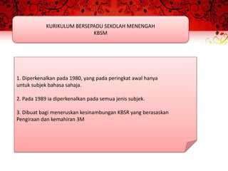KURIKULUM BERSEPADU SEKOLAH MENENGAH
                            KBSM




1. Diperkenalkan pada 1980, yang pada peringkat awal hanya
untuk subjek bahasa sahaja.

2. Pada 1989 ia diperkenalkan pada semua jenis subjek.

3. Dibuat bagi meneruskan kesinambungan KBSR yang berasaskan
Pengiraan dan kemahiran 3M
 