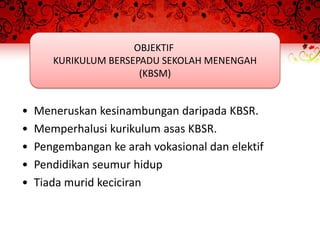 OBJEKTIF
       KURIKULUM BERSEPADU SEKOLAH MENENGAH
                       (KBSM)


•   Meneruskan kesinambungan daripada KBSR.
•   Memperhalusi kurikulum asas KBSR.
•   Pengembangan ke arah vokasional dan elektif
•   Pendidikan seumur hidup
•   Tiada murid keciciran
 