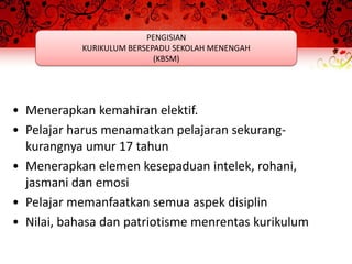 PENGISIAN
            KURIKULUM BERSEPADU SEKOLAH MENENGAH
                            (KBSM)




• Menerapkan kemahiran elektif.
• Pelajar harus menamatkan pelajaran sekurang-
  kurangnya umur 17 tahun
• Menerapkan elemen kesepaduan intelek, rohani,
  jasmani dan emosi
• Pelajar memanfaatkan semua aspek disiplin
• Nilai, bahasa dan patriotisme menrentas kurikulum
 