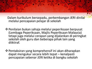 Dalam kurikulum bersepadu, perkembangan JERI dinilai
  melalui pencapaian pelajar di sekolah

 Penilaian bukan sahaja melalui peperiksaan berpusat
  (Lembaga Peperiksaan, Majlis Peperiksaan Malaysia)
  tetapi juga melalui cerapan yang dijalankan di peringkat
  sekolah oleh guru dan beberapa pihak lain yang
  diiktiraf.

 Pentaksiran yang komprehensif ini akan diharapkan
  dapat mengukur secara lebih tepat – kenalpasti
  pencapaian sebenar JERI ketika di bangku sekolah
 
