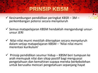  Kesinambungan pendidikan peringkat KBSR – 3M –
  perkembangan potensi secara menyeluruh

 Semua matapelajaran KBSM hendaklah mengandungi unsur-
  unsur JERI

 Nilai-nilai murni mestilah diterapkan secara menyeluruh
  dalam setiap matapelajaran KBSM – ‘Nilai-nilai murni
  merentasi kurikulum’

 Prinsip pendidikan seumur hidup – KBSM beri tumpuan ke
  arah memupuk nilai dan sikap positif bagi menguasai
  pengetahuan dan kemahiran supaya mereka berkebolehan
  untuk berusaha mencari pengetahuan sepanjang hayat
 