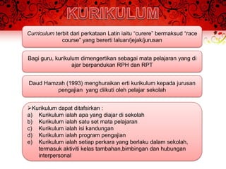 Curriculum terbit dari perkataan Latin iaitu “curere” bermaksud “race
              course” yang bererti laluan/jejak/jurusan


Bagi guru, kurikulum dimengertikan sebagai mata pelajaran yang di
                  ajar berpandukan RPH dan RPT


Daud Hamzah (1993) menghuraikan erti kurikulum kepada jurusan
         pengajian yang diikuti oleh pelajar sekolah


Kurikulum dapat ditafsirkan :
a) Kurikulum ialah apa yang diajar di sekolah
b) Kurikulum ialah satu set mata pelajaran
c) Kurikulum ialah isi kandungan
d) Kurikulum ialah program pengajian
e) Kurikulum ialah setiap perkara yang berlaku dalam sekolah,
   termasuk aktiviti kelas tambahan,bimbingan dan hubungan
   interpersonal
 