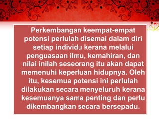 Perkembangan keempat-empat
 potensi perlulah disemai dalam diri
    setiap individu kerana melalui
  penguasaan ilmu, kemahiran, dan
nilai inilah seseorang itu akan dapat
memenuhi keperluan hidupnya. Oleh
  itu, kesemua potensi ini perlulah
dilakukan secara menyeluruh kerana
kesemuanya sama penting dan perlu
  dikembangkan secara bersepadu.
 