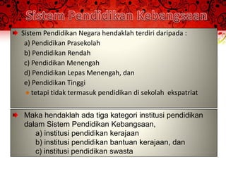 Sistem Pendidikan Negara hendaklah terdiri daripada :
 a) Pendidikan Prasekolah
 b) Pendidikan Rendah
 c) Pendidikan Menengah
 d) Pendidikan Lepas Menengah, dan
 e) Pendidikan Tinggi
    tetapi tidak termasuk pendidikan di sekolah ekspatriat


Maka hendaklah ada tiga kategori institusi pendidikan
dalam Sistem Pendidikan Kebangsaan,
   a) institusi pendidikan kerajaan
   b) institusi pendidikan bantuan kerajaan, dan
   c) institusi pendidikan swasta
 