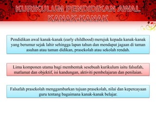 Pendidikan awal kanak-kanak (early childhood) merujuk kepada kanak-kanak
yang berumur sejak lahir sehingga lapan tahun dan mendapat jagaan di taman
        asuhan atau taman didikan, prasekolah atau sekolah rendah.


 Lima komponen utama bagi membentuk sesebuah kurikulum iaitu falsafah,
 matlamat dan objektif, isi kandungan, aktiviti pembelajaran dan penilaian.


Falsafah prasekolah menggambarkan tujuan prasekolah, nilai dan kepercayaan
                guru tentang bagaimana kanak-kanak belajar.
 