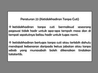 Peraturan 23 (Ketidakhadiran Tanpa Cuti)

 ketidakhadiran tanpa cuti bermaksud seseorang
pegawai tidak hadir untuk apa-apa tempoh masa dan di
tempat sepatutnya beliau hadir untuk tugas rasmi.

 ketidakhadiran bertugas tanpa cuti atau terlebih dahulu
mendapat kebenaran daripada ketua jabatan atau tanpa
sebab yang munasabah boleh dikenakan tindakan
tatatertib.
 
