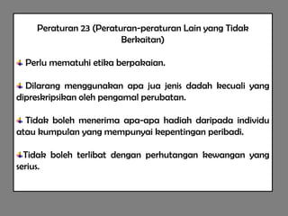 Peraturan 23 (Peraturan-peraturan Lain yang Tidak
                        Berkaitan)

 Perlu mematuhi etika berpakaian.

  Dilarang menggunakan apa jua jenis dadah kecuali yang
dipreskripsikan oleh pengamal perubatan.

  Tidak boleh menerima apa-apa hadiah daripada individu
atau kumpulan yang mempunyai kepentingan peribadi.

  Tidak boleh terlibat dengan perhutangan kewangan yang
serius.
 