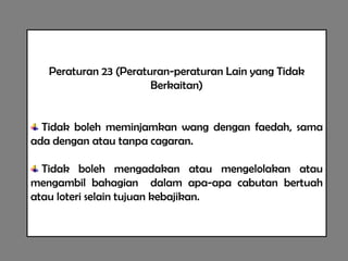 Peraturan 23 (Peraturan-peraturan Lain yang Tidak
                       Berkaitan)


  Tidak boleh meminjamkan wang dengan faedah, sama
ada dengan atau tanpa cagaran.

  Tidak boleh mengadakan atau mengelolakan atau
mengambil bahagian dalam apa-apa cabutan bertuah
atau loteri selain tujuan kebajikan.
 