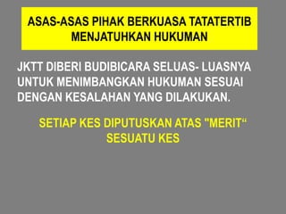 ASAS-ASAS PIHAK BERKUASA TATATERTIB
        MENJATUHKAN HUKUMAN

JKTT DIBERI BUDIBICARA SELUAS- LUASNYA
UNTUK MENIMBANGKAN HUKUMAN SESUAI
DENGAN KESALAHAN YANG DILAKUKAN.

   SETIAP KES DIPUTUSKAN ATAS "MERIT“
              SESUATU KES
 