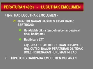 PERATURAN 40(c) - LUCUTHAK EMOLUMEN
41(4). HAD LUCUTHAK EMOLUMEN -
       JIKA DIKENAKAN BAGI KES TIDAK HADIR
        BERTUGAS:
          Hendaklah dikira tempoh sebenar pegawai
           tidak hadir; atau
          Budibicara LTT.
            41(5) JIKA TELAH DILUCUTKAN DI BAWAH
            HAL CUTI DI BAWAH PERATURAN 26, TIDAK
            BOLEH DIKENAKAN HUKUMAN INI LAGI.
ii.   DIPOTONG DARIPADA EMOLUMEN BULANAN
 