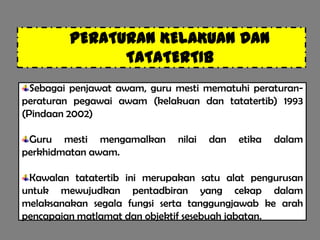 PERATURAN KELAKUAN DAN
               TATATERTIB
  Sebagai penjawat awam, guru mesti mematuhi peraturan-
peraturan pegawai awam (kelakuan dan tatatertib) 1993
(Pindaan 2002)

 Guru mesti mengamalkan       nilai   dan   etika   dalam
perkhidmatan awam.

 Kawalan tatatertib ini merupakan satu alat pengurusan
untuk mewujudkan pentadbiran yang cekap dalam
melaksanakan segala fungsi serta tanggungjawab ke arah
pencapaian matlamat dan objektif sesebuah jabatan.
 