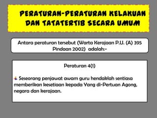 PERATURAN-PERATURAN KELAKUAN
   DAN TATATERTIB SECARA UMUM

 Antara peraturan tersebut (Warta Kerajaan P.U. (A) 395
                Pindaan 2002) adalah:-


                     Peraturan 4(1)

  Seseorang penjawat awam guru hendaklah sentiasa
memberikan kesetiaan kepada Yang di-Pertuan Agong,
negara dan kerajaan.
 