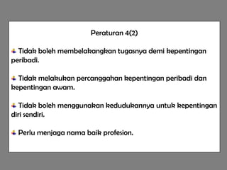 Peraturan 4(2)

  Tidak boleh membelakangkan tugasnya demi kepentingan
peribadi.

  Tidak melakukan percanggahan kepentingan peribadi dan
kepentingan awam.

   Tidak boleh menggunakan kedudukannya untuk kepentingan
diri sendiri.

  Perlu menjaga nama baik profesion.
 