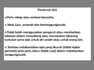 Peraturan 4(2)

 Perlu cekap atau sentiasa berusaha.

  Mesti jujur, amanah dan bertanggungjawab.

  Tidak boleh menggunakan pengaruh atau memberikan
tekanan dalam menyokong atau memajukan sebarang
tuntutan sama ada untuk diri sendiri atau untuk orang lain.

  Sentiasa melaksanakan apa yang disuruh (tidak ingkar
perintah) serta perlu tekun (tidak cuai) dalam melaksankan
tanggungjawab.
 