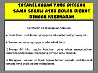 TATAKELAKUAN YANG DITEGAH
     SAMA SEKALI ATAU BOLEH DIBUAT
           DENGAN KEBENARAN

               Peraturan 4A (Gangguan Seksual)

 Tidak boleh melakukan gangguan seksual terhadap orang lain.

 Secara umumnya gangguan seksual adalah:-

 Mengambil kira segala keadaan yang akan menyebabkan
seseorang yang waras tersinggung, terhina atau terugut.

 Gangguan seksual ini tidak hanya terhad kepada perlakuan di
tempat kerja atau dalam waktu kerja.
 