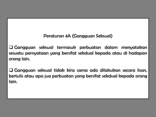 Peraturan 4A (Gangguan Seksual)

 Gangguan seksual termasuk perbuatan dalam menyatakan
sesuatu pernyataan yang bersifat sekdual kepada atau di hadapan
orang lain.

 Gangguan seksual tidak kira sama ada dilakukan secara lisan,
bertulis atau apa jua perbuatan yang bersifat sekdual kepada orang
lain.
 