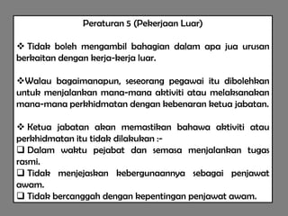 Peraturan 5 (Pekerjaan Luar)

 Tidak boleh mengambil bahagian dalam apa jua urusan
berkaitan dengan kerja-kerja luar.

Walau bagaimanapun, seseorang pegawai itu dibolehkan
untuk menjalankan mana-mana aktiviti atau melaksanakan
mana-mana perkhidmatan dengan kebenaran ketua jabatan.

 Ketua jabatan akan memastikan bahawa aktiviti atau
perkhidmatan itu tidak dilakukan :-
 Dalam waktu pejabat dan semasa menjalankan tugas
rasmi.
 Tidak menjejaskan kebergunaannya sebagai penjawat
awam.
 Tidak bercanggah dengan kepentingan penjawat awam.
 