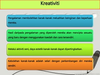Kreativiti
Pengalaman membolehkan kanak-kanak meluahkan keinginan dan keperluan
mereka.
Hasil daripada pengalaman yang diperoleh mereka akan mencipta sesuatu
yang baru dengan menggunakan kaedah dan cara tersendiri.
Melalui aktiviti seni, daya estetik kanak-kanak dapat dipertingkatkan.
Kebolehan kanak-kanak adalah selari dengan perkembangan diri mereka
sendiri.
 