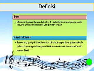 Definisi
Seni
• Menurut Kamus Dewan Edisi ke-4, -kebolehan mencipta sesuatu
sesuatu (lukisan,ukiran,dll) yang indah-indah.
Kanak-kanak
• Seseorang yang di bawah umur 18 tahun seperti yang termaktub
dalam Konvensyen Mengenai Hak Kanak-Kanak dan Akta Kanak-
Kanak, 2001.
 