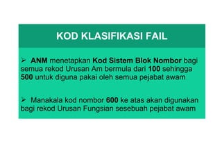 KOD KLASIFIKASI FAIL
 ANM menetapkan Kod Sistem Blok Nombor bagi
semua rekod Urusan Am bermula dari 100 sehingga
500 untuk diguna pakai oleh semua pejabat awam
 Manakala kod nombor 600 ke atas akan digunakan
bagi rekod Urusan Fungsian sesebuah pejabat awam
 