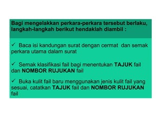 Bagi mengelakkan perkara-perkara tersebut berlaku,
langkah-langkah berikut hendaklah diambil :
 Baca isi kandungan surat dengan cermat dan semak
perkara utama dalam surat
 Semak klasifikasi fail bagi menentukan TAJUK fail
dan NOMBOR RUJUKAN fail
 Buka kulit fail baru menggunakan jenis kulit fail yang
sesuai, catatkan TAJUK fail dan NOMBOR RUJUKAN
fail
 