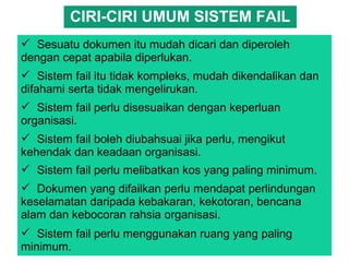 Sesuatu dokumen itu mudah dicari dan diperoleh
dengan cepat apabila diperlukan.
 Sistem fail itu tidak kompleks, mudah dikendalikan dan
difahami serta tidak mengelirukan.
 Sistem fail perlu disesuaikan dengan keperluan
organisasi.
 Sistem fail boleh diubahsuai jika perlu, mengikut
kehendak dan keadaan organisasi.
 Sistem fail perlu melibatkan kos yang paling minimum.
 Dokumen yang difailkan perlu mendapat perlindungan
keselamatan daripada kebakaran, kekotoran, bencana
alam dan kebocoran rahsia organisasi.
 Sistem fail perlu menggunakan ruang yang paling
minimum.
CIRI-CIRI UMUM SISTEM FAIL
 