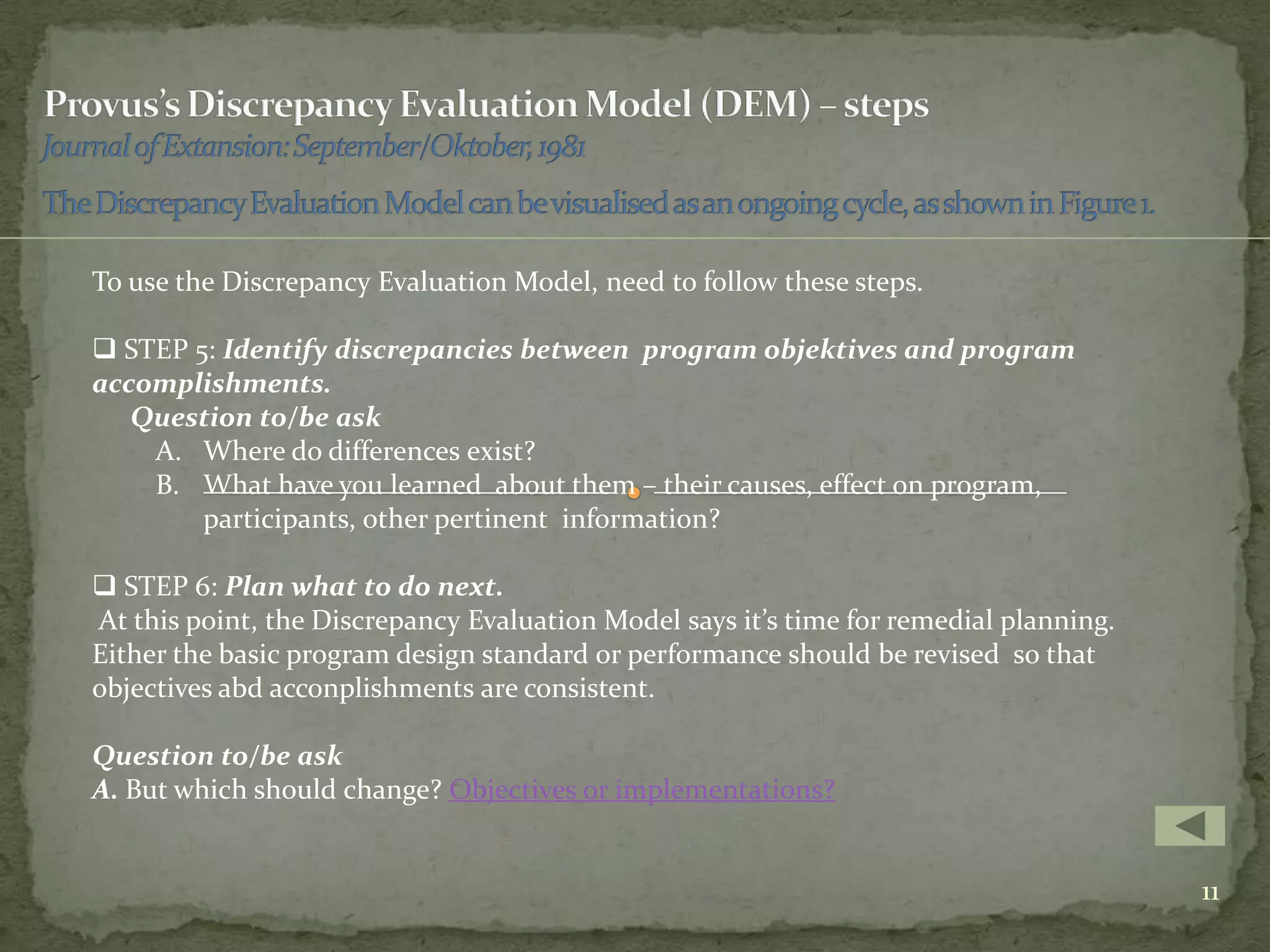 To use the Discrepancy Evaluation Model, need to follow these steps.

 STEP 5: Identify discrepancies between program objektives and program
accomplishments.
   Question to/be ask
    A. Where do differences exist?
    B. What have you learned about them – their causes, effect on program,
        participants, other pertinent information?

 STEP 6: Plan what to do next.
At this point, the Discrepancy Evaluation Model says it’s time for remedial planning.
Either the basic program design standard or performance should be revised so that
objectives abd acconplishments are consistent.

Question to/be ask
A. But which should change? Objectives or implementations?


                                                                                        11
 