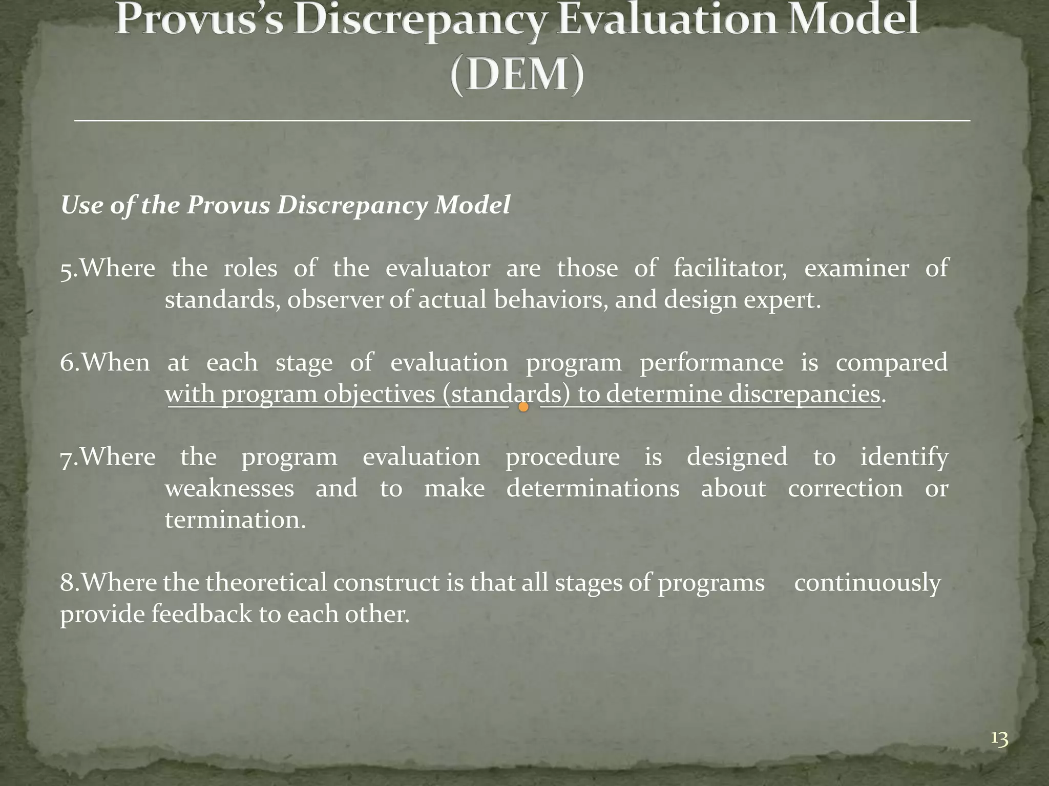 Use of the Provus Discrepancy Model

5.Where the roles of the evaluator are those of facilitator, examiner of
        standards, observer of actual behaviors, and design expert.

6.When at each stage of evaluation program performance is compared
       with program objectives (standards) to determine discrepancies.

7.Where the program evaluation procedure is designed to identify
       weaknesses and to make determinations about correction or
       termination.

8.Where the theoretical construct is that all stages of programs   continuously
provide feedback to each other.



                                                                                  13
 