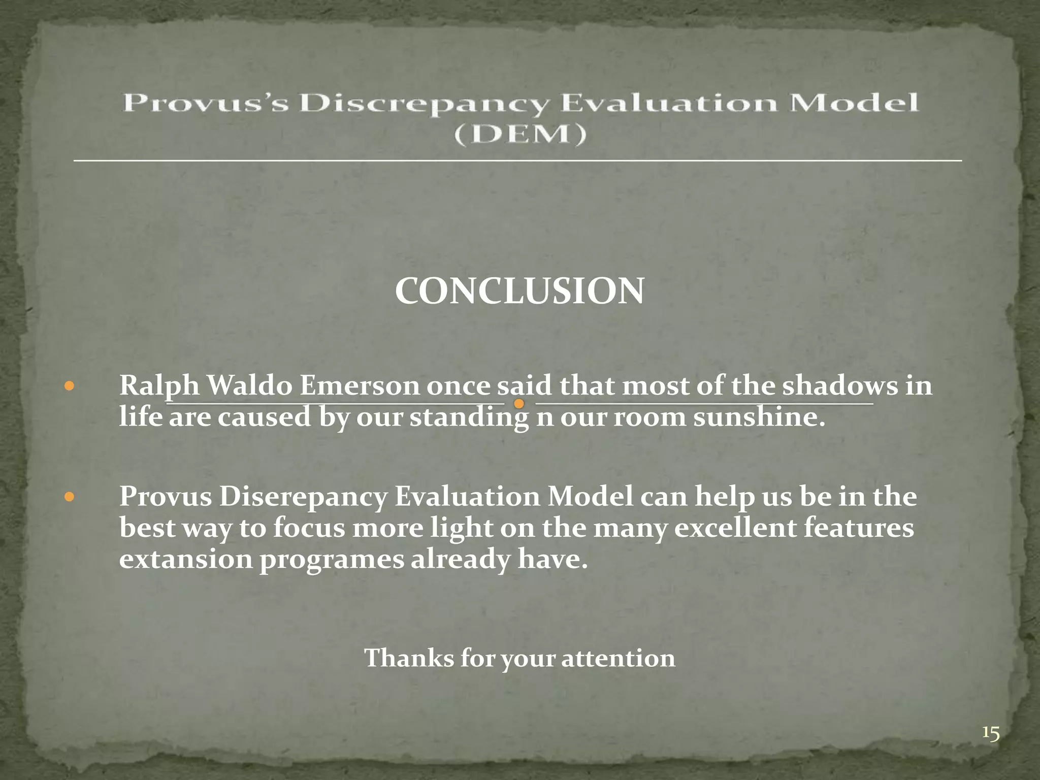 CONCLUSION

   Ralph Waldo Emerson once said that most of the shadows in
    life are caused by our standing n our room sunshine.

   Provus Diserepancy Evaluation Model can help us be in the
    best way to focus more light on the many excellent features
    extansion programes already have.


                      Thanks for your attention

                                                                  15
 