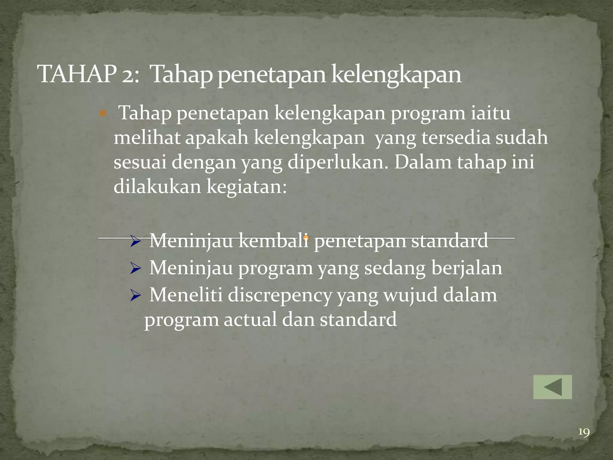 TAHAP 2: Tahap penetapan kelengkapan
      Tahap penetapan kelengkapan program iaitu
      melihat apakah kelengkapan yang tersedia sudah
      sesuai dengan yang diperlukan. Dalam tahap ini
      dilakukan kegiatan:

         Meninjau kembali penetapan standard
         Meninjau program yang sedang berjalan
         Meneliti discrepency yang wujud dalam
         program actual dan standard




                                                       19
 