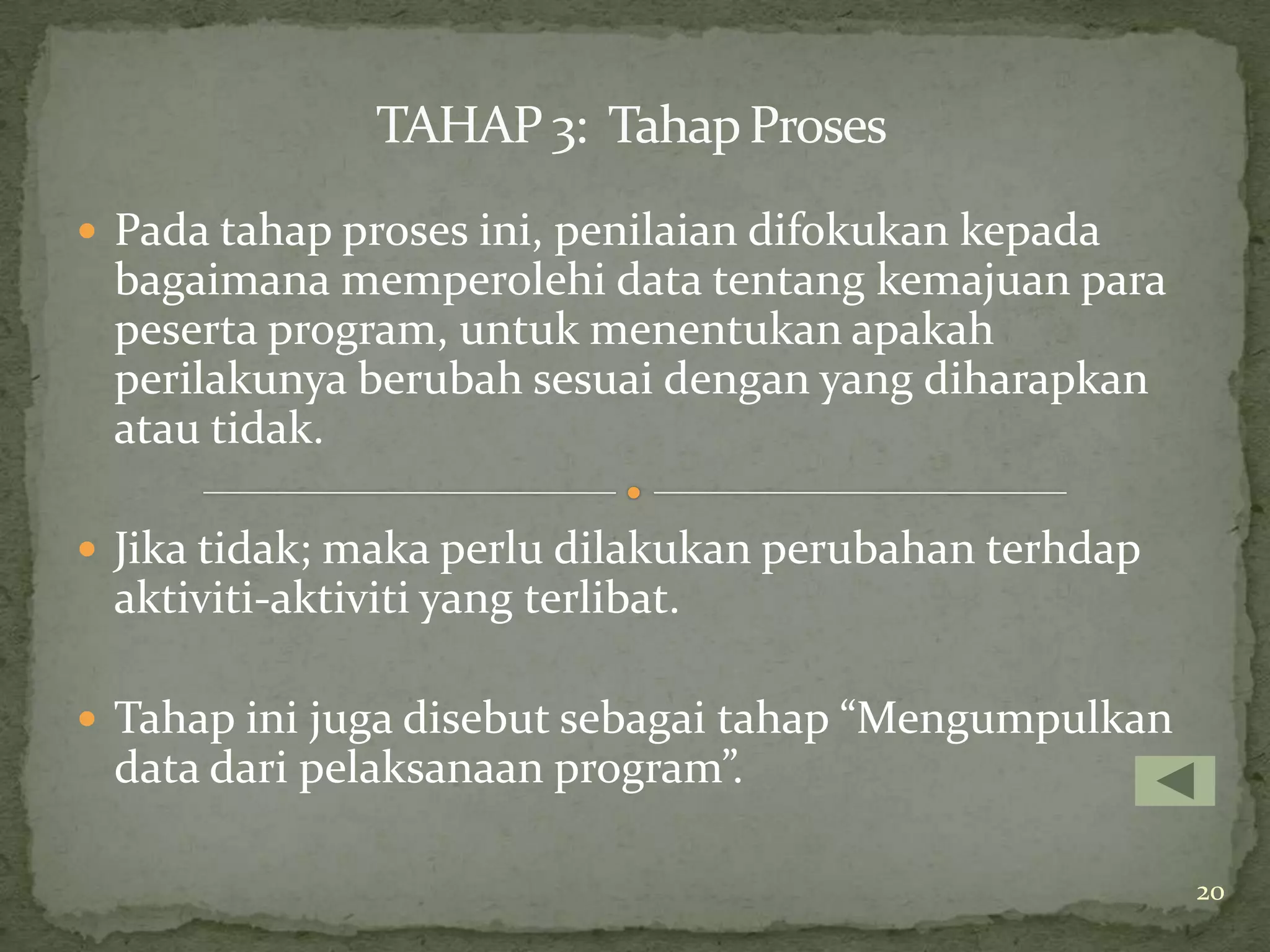 TAHAP 3: Tahap Proses
 Pada tahap proses ini, penilaian difokukan kepada
 bagaimana memperolehi data tentang kemajuan para
 peserta program, untuk menentukan apakah
 perilakunya berubah sesuai dengan yang diharapkan
 atau tidak.

 Jika tidak; maka perlu dilakukan perubahan terhdap
 aktiviti-aktiviti yang terlibat.

 Tahap ini juga disebut sebagai tahap “Mengumpulkan
 data dari pelaksanaan program”.

                                                       20
 
