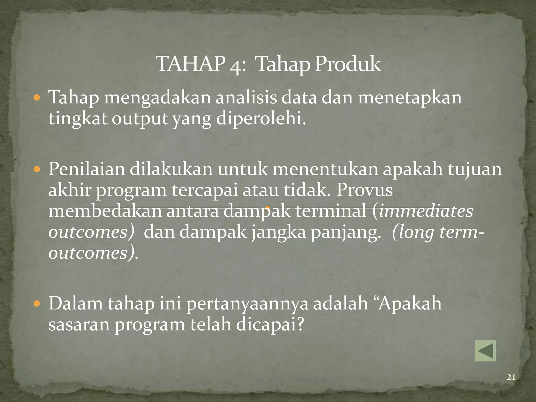 TAHAP 4: Tahap Produk
 Tahap mengadakan analisis data dan menetapkan
 tingkat output yang diperolehi.

 Penilaian dilakukan untuk menentukan apakah tujuan
 akhir program tercapai atau tidak. Provus
 membedakan antara dampak terminal (immediates
 outcomes) dan dampak jangka panjang. (long term-
 outcomes).

 Dalam tahap ini pertanyaannya adalah “Apakah
 sasaran program telah dicapai?

                                                       21
 