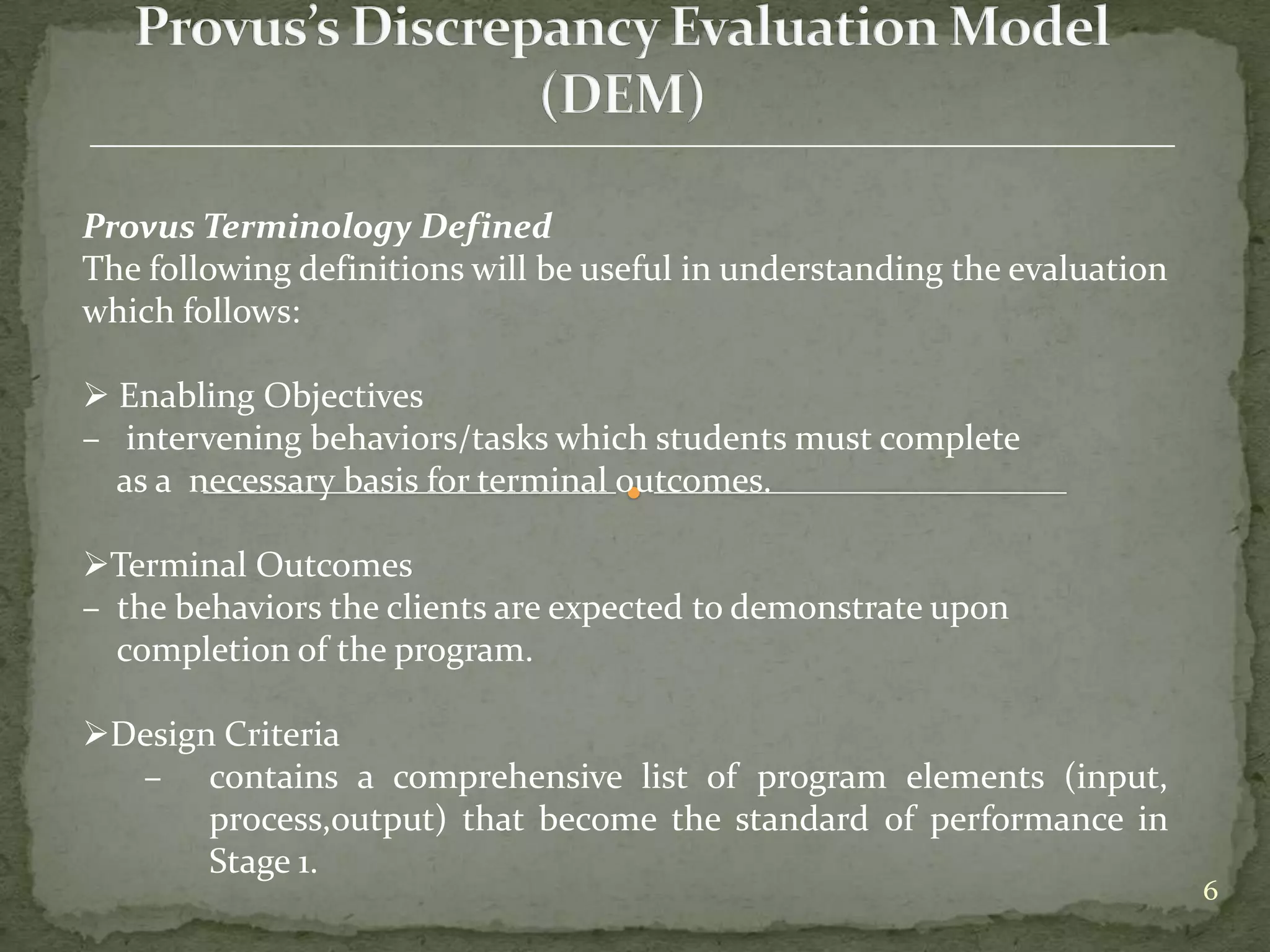 Provus Terminology Defined
The following definitions will be useful in understanding the evaluation
which follows:

 Enabling Objectives
– intervening behaviors/tasks which students must complete
  as a necessary basis for terminal outcomes.

Terminal Outcomes
– the behaviors the clients are expected to demonstrate upon
  completion of the program.

Design Criteria
  – contains a comprehensive list of program elements (input,
       process,output) that become the standard of performance in
       Stage 1.
                                                                           6
 