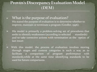    What is the purpose of evaluation?
    His stated the purpose of evaluation is to determine whether to
    improve, maintain or terminate a program (Gredler, 1996).

   His model is primarily a problem-solving set of procedures that
    seeks to identify weaknesses (according to selected  standards)
    and to take corrective actions with termination as the option of
    last resort
.
 With this model, the process of evaluation involves moving
  through stages and content categories is such a way as to
  facilitate a comparison of program performance with
  standards,while at the same time identifying standards to be
  used for future comparisons.

                                                                       3
 