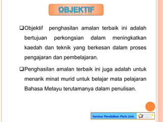 Objektif penghasilan amalan terbaik ini adalah
bertujuan perkongsian dalam meningkatkan
kaedah dan teknik yang berkesan dalam proses
pengajaran dan pembelajaran.
Penghasilan amalan terbaik ini juga adalah untuk
menarik minat murid untuk belajar mata pelajaran
Bahasa Melayu terutamanya dalam penulisan.
 