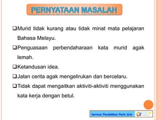 Murid tidak kurang atau tidak minat mata pelajaran
Bahasa Melayu.
Penguasaan perbendaharaan kata murid agak
lemah.
Ketandusan idea.
Jalan cerita agak mengelirukan dan bercelaru.
Tidak dapat mengaitkan aktiviti-aktiviti menggunakan
kata kerja dengan betul.
 